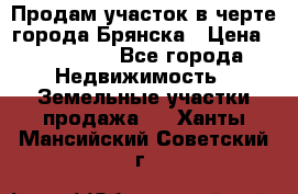 Продам участок в черте города Брянска › Цена ­ 800 000 - Все города Недвижимость » Земельные участки продажа   . Ханты-Мансийский,Советский г.